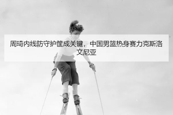 周琦内线防守护筐成关键，中国男篮热身赛力克斯洛文尼亚